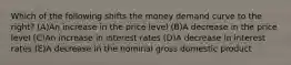 Which of the following shifts the money demand curve to the right? (A)An increase in the price level (B)A decrease in the price level (C)An increase in interest rates (D)A decrease in interest rates (E)A decrease in the nominal gross domestic product