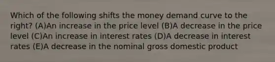 Which of the following shifts the money demand curve to the right? (A)An increase in the price level (B)A decrease in the price level (C)An increase in interest rates (D)A decrease in interest rates (E)A decrease in the nominal gross domestic product