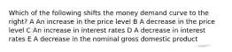 Which of the following shifts the money demand curve to the right? A An increase in the price level B A decrease in the price level C An increase in interest rates D A decrease in interest rates E A decrease in the nominal gross domestic product