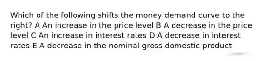 Which of the following shifts the money demand curve to the right? A An increase in the price level B A decrease in the price level C An increase in interest rates D A decrease in interest rates E A decrease in the nominal gross domestic product