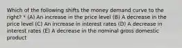 Which of the following shifts the money demand curve to the right? * (A) An increase in the price level (B) A decrease in the price level (C) An increase in interest rates (D) A decrease in interest rates (E) A decrease in the nominal gross domestic product