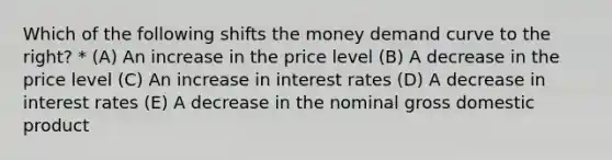 Which of the following shifts the money demand curve to the right? * (A) An increase in the price level (B) A decrease in the price level (C) An increase in interest rates (D) A decrease in interest rates (E) A decrease in the nominal gross domestic product