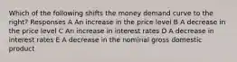 Which of the following shifts the money demand curve to the right? Responses A An increase in the price level B A decrease in the price level C An increase in interest rates D A decrease in interest rates E A decrease in the nominal gross domestic product