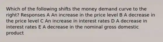 Which of the following shifts the money demand curve to the right? Responses A An increase in the price level B A decrease in the price level C An increase in interest rates D A decrease in interest rates E A decrease in the nominal gross domestic product