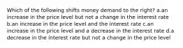 Which of the following shifts money demand to the right? a.an increase in the price level but not a change in the interest rate b.an increase in the price level and the interest rate c.an increase in the price level and a decrease in the interest rate d.a decrease in the interest rate but not a change in the price level