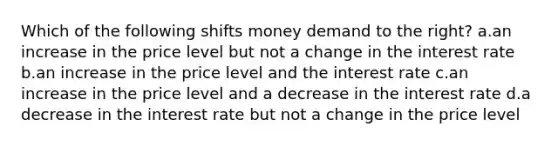 Which of the following shifts money demand to the right? a.an increase in the price level but not a change in the interest rate b.an increase in the price level and the interest rate c.an increase in the price level and a decrease in the interest rate d.a decrease in the interest rate but not a change in the price level