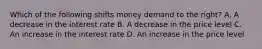 Which of the following shifts money demand to the right? A. A decrease in the interest rate B. A decrease in the price level C. An increase in the interest rate D. An increase in the price level