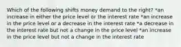 Which of the following shifts money demand to the right? *an increase in either the price level or the interest rate *an increase in the price level or a decrease in the interest rate *a decrease in the interest rate but not a change in the price level *an increase in the price level but not a change in the interest rate