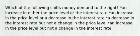 Which of the following shifts money demand to the right? *an increase in either the price level or the interest rate *an increase in the price level or a decrease in the interest rate *a decrease in the interest rate but not a change in the price level *an increase in the price level but not a change in the interest rate