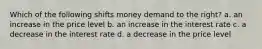 Which of the following shifts money demand to the right? a. an increase in the price level b. an increase in the interest rate c. a decrease in the interest rate d. a decrease in the price level