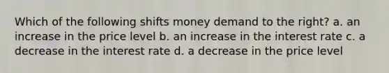 Which of the following shifts money demand to the right? a. an increase in the price level b. an increase in the interest rate c. a decrease in the interest rate d. a decrease in the price level