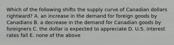 Which of the following shifts the supply curve of Canadian dollars rightward? A. an increase in the demand for foreign goods by Canadians B. a decrease in the demand for Canadian goods by foreigners C. the dollar is expected to appreciate D. U.S. interest rates fall E. none of the above