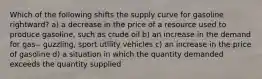 Which of the following shifts the supply curve for gasoline rightward? a) a decrease in the price of a resource used to produce gasoline, such as crude oil b) an increase in the demand for gas-- guzzling, sport utility vehicles c) an increase in the price of gasoline d) a situation in which the quantity demanded exceeds the quantity supplied