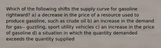 Which of the following shifts the supply curve for gasoline rightward? a) a decrease in the price of a resource used to produce gasoline, such as crude oil b) an increase in the demand for gas-- guzzling, sport utility vehicles c) an increase in the price of gasoline d) a situation in which the quantity demanded exceeds the quantity supplied