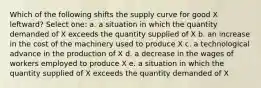 Which of the following shifts the supply curve for good X leftward? Select one: a. a situation in which the quantity demanded of X exceeds the quantity supplied of X b. an increase in the cost of the machinery used to produce X c. a technological advance in the production of X d. a decrease in the wages of workers employed to produce X e. a situation in which the quantity supplied of X exceeds the quantity demanded of X