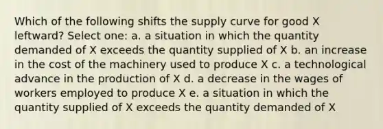 Which of the following shifts the supply curve for good X leftward? Select one: a. a situation in which the quantity demanded of X exceeds the quantity supplied of X b. an increase in the cost of the machinery used to produce X c. a technological advance in the production of X d. a decrease in the wages of workers employed to produce X e. a situation in which the quantity supplied of X exceeds the quantity demanded of X