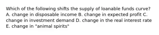 Which of the following shifts the supply of loanable funds​ curve? A. change in disposable income B. change in expected profit C. change in investment demand D. change in the real interest rate E. change in​ "animal spirits"