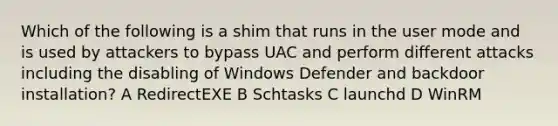 Which of the following is a shim that runs in the user mode and is used by attackers to bypass UAC and perform different attacks including the disabling of Windows Defender and backdoor installation? A RedirectEXE B Schtasks C launchd D WinRM