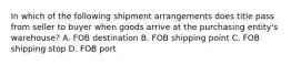 In which of the following shipment arrangements does title pass from seller to buyer when goods arrive at the purchasing entity's warehouse? A. FOB destination B. FOB shipping point C. FOB shipping stop D. FOB port