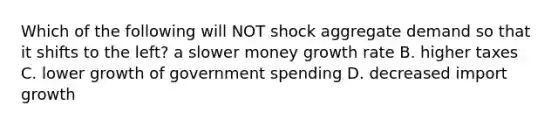 Which of the following will NOT shock aggregate demand so that it shifts to the left? a slower money growth rate B. higher taxes C. lower growth of government spending D. decreased import growth