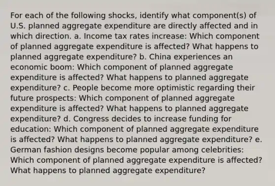 For each of the following shocks, identify what component(s) of U.S. planned aggregate expenditure are directly affected and in which direction. a. Income tax rates increase: Which component of planned aggregate expenditure is affected? What happens to planned aggregate expenditure? b. China experiences an economic boom: Which component of planned aggregate expenditure is affected? What happens to planned aggregate expenditure? c. People become more optimistic regarding their future prospects: Which component of planned aggregate expenditure is affected? What happens to planned aggregate expenditure? d. Congress decides to increase funding for education: Which component of planned aggregate expenditure is affected? What happens to planned aggregate expenditure? e. German fashion designs become popular among celebrities: Which component of planned aggregate expenditure is affected? What happens to planned aggregate expenditure?