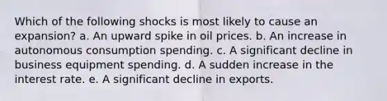 Which of the following shocks is most likely to cause an expansion? a. An upward spike in oil prices. b. An increase in autonomous consumption spending. c. A significant decline in business equipment spending. d. A sudden increase in the interest rate. e. A significant decline in exports.