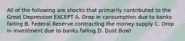 All of the following are shocks that primarily contributed to the Great Depression EXCEPT A. Drop in consumption due to banks failing B. Federal Reserve contracting the money supply C. Drop in investment due to banks failing D. Dust Bowl