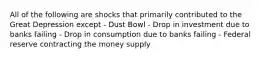 All of the following are shocks that primarily contributed to the Great Depression except - Dust Bowl - Drop in investment due to banks failing - Drop in consumption due to banks failing - Federal reserve contracting the money supply