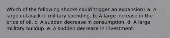 Which of the following shocks could trigger an expansion? a. A large cut-back in military spending. b. A large increase in the price of oil. c. A sudden decrease in consumption. d. A large military buildup. e. A sudden decrease in investment.