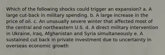 Which of the following shocks could trigger an expansion? a. A large cut-back in military spending. b. A large increase in the price of oil. c. An unusually severe winter that affected most of the central and northeastern U.S. d. A direct military intervention in Ukraine, Iraq, Afghanistan and Syria simultaneously e. A sustained cut back in private investment due to uncertainty in overseas economic growth