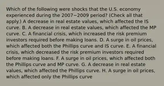 Which of the following were shocks that the U.S. economy experienced during the 2007−2009 ​period? ​(Check all that​ apply.) A decrease in real estate​ values, which affected the IS curve. B. A decrease in real estate​ values, which affected the MP curve. C. A financial​ crisis, which increased the risk premium investors required before making loans. D. A surge in oil​ prices, which affected both the Phillips curve and IS curve. E. A financial​ crisis, which decreased the risk premium investors required before making loans. F. A surge in oil​ prices, which affected both the Phillips curve and MP curve. G. A decrease in real estate​ values, which affected the Phillips curve. H. A surge in oil​ prices, which affected only the Phillips curve