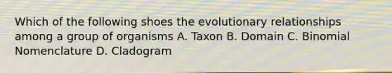 Which of the following shoes the evolutionary relationships among a group of organisms A. Taxon B. Domain C. Binomial Nomenclature D. Cladogram