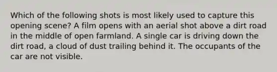 Which of the following shots is most likely used to capture this opening scene? A film opens with an aerial shot above a dirt road in the middle of open farmland. A single car is driving down the dirt road, a cloud of dust trailing behind it. The occupants of the car are not visible.