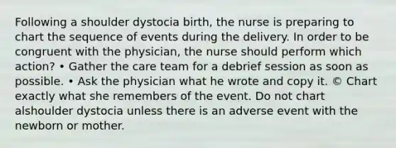 Following a shoulder dystocia birth, the nurse is preparing to chart the sequence of events during the delivery. In order to be congruent with the physician, the nurse should perform which action? • Gather the care team for a debrief session as soon as possible. • Ask the physician what he wrote and copy it. © Chart exactly what she remembers of the event. Do not chart alshoulder dystocia unless there is an adverse event with the newborn or mother.