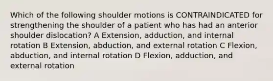 Which of the following shoulder motions is CONTRAINDICATED for strengthening the shoulder of a patient who has had an anterior shoulder dislocation? A Extension, adduction, and internal rotation B Extension, abduction, and external rotation C Flexion, abduction, and internal rotation D Flexion, adduction, and external rotation