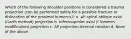 Which of the following shoulder positions is considered a trauma projection (can be performed safely for a possible fracture or dislocation of the proximal humerus)? a. AP apical oblique axial (Garth method) projection b. Inferosuperior axial (Clements modification) projection c. AP projection-internal rotation d. None of the above