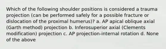 Which of the following shoulder positions is considered a trauma projection (can be performed safely for a possible fracture or dislocation of the proximal humerus)? a. AP apical oblique axial (Garth method) projection b. Inferosuperior axial (Clements modification) projection c. AP projection-internal rotation d. None of the above