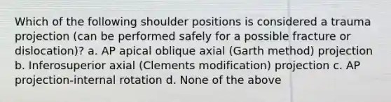 Which of the following shoulder positions is considered a trauma projection (can be performed safely for a possible fracture or dislocation)? a. AP apical oblique axial (Garth method) projection b. Inferosuperior axial (Clements modification) projection c. AP projection-internal rotation d. None of the above