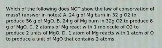 Which of the following does NOT show the law of conservation of mass? (answer in notes) A. 24 g of Mg burn in 32 g O2 to produce 56 g of MgO. B. 24 g of Mg burn in 32g O2 to produce 8 g of MgO. C. 2 atoms of Mg react with 1 molecule of O2 to produce 2 units of MgO. D. 1 atom of Mg reacts with 1 atom of O to produce a unit of MgO that contains 2 atoms.