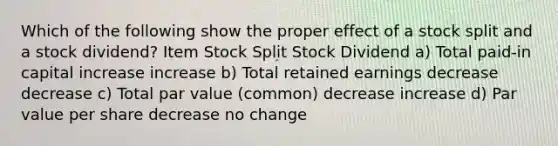 Which of the following show the proper effect of a stock split and a stock dividend? Item Stock Split Stock Dividend a) Total paid-in capital increase increase b) Total retained earnings decrease decrease c) Total par value (common) decrease increase d) Par value per share decrease no change