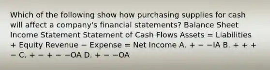 Which of the following show how purchasing supplies for cash will affect a company's financial statements? Balance Sheet Income Statement Statement of Cash Flows Assets = Liabilities + Equity Revenue − Expense = Net Income A. + − −IA B. + + + − C. + − + − −OA D. + − −OA