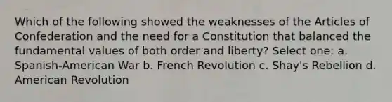 Which of the following showed the weaknesses of the Articles of Confederation and the need for a Constitution that balanced the fundamental values of both order and liberty? Select one: a. Spanish-American War b. French Revolution c. Shay's Rebellion d. American Revolution