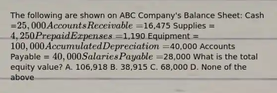 The following are shown on ABC Company's Balance Sheet: Cash =25,000 Accounts Receivable =16,475 Supplies = 4,250 Prepaid Expenses=1,190 Equipment =100,000 Accumulated Depreciation=40,000 Accounts Payable = 40,000 Salaries Payable =28,000 What is the total equity value? A. 106,918 B. 38,915 C. 68,000 D. None of the above