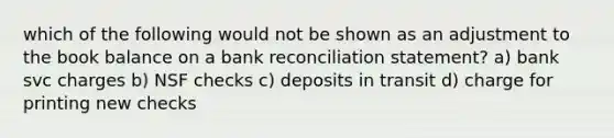 which of the following would not be shown as an adjustment to the book balance on a bank reconciliation statement? a) bank svc charges b) NSF checks c) deposits in transit d) charge for printing new checks