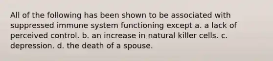 All of the following has been shown to be associated with suppressed immune system functioning except a. a lack of perceived control. b. an increase in natural killer cells. c. depression. d. the death of a spouse.