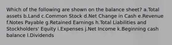 Which of the following are shown on the balance sheet? a.Total assets b.Land c.Common Stock d.Net Change in Cash e.Revenue f.Notes Payable g.Retained Earnings h.Total Liabilities and Stockholders' Equity i.Expenses j.Net Income k.Beginning cash balance l.Dividends