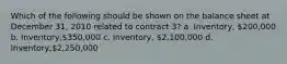 Which of the following should be shown on the balance sheet at December 31, 2010 related to contract 3? a. Inventory, 200,000 b. Inventory,350,000 c. Inventory, 2,100,000 d. Inventory,2,250,000