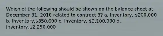 Which of the following should be shown on the balance sheet at December 31, 2010 related to contract 3? a. Inventory, 200,000 b. Inventory,350,000 c. Inventory, 2,100,000 d. Inventory,2,250,000