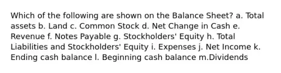 Which of the following are shown on the Balance Sheet? a. Total assets b. Land c. Common Stock d. Net Change in Cash e. Revenue f. Notes Payable g. Stockholders' Equity h. Total Liabilities and Stockholders' Equity i. Expenses j. Net Income k. Ending cash balance l. Beginning cash balance m.Dividends