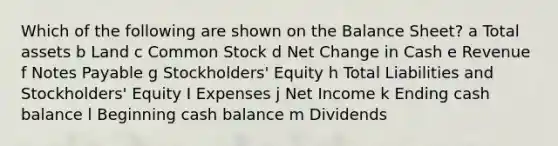 Which of the following are shown on the Balance Sheet? a Total assets b Land c Common Stock d Net Change in Cash e Revenue f Notes Payable g Stockholders' Equity h Total Liabilities and Stockholders' Equity I Expenses j Net Income k Ending cash balance l Beginning cash balance m Dividends